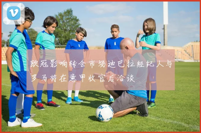 欧冠影响转会市场迪巴拉经纪人与罗马将在意甲收官后洽谈