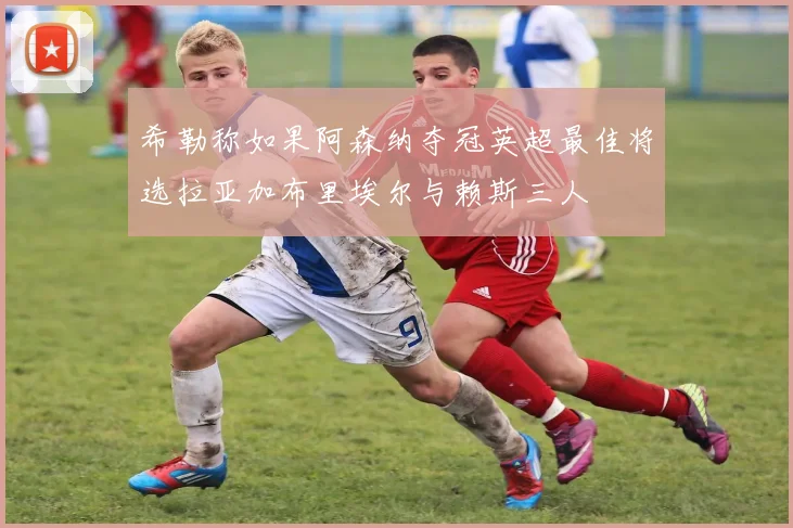 希勒称如果阿森纳夺冠英超最佳将选拉亚加布里埃尔与赖斯三人