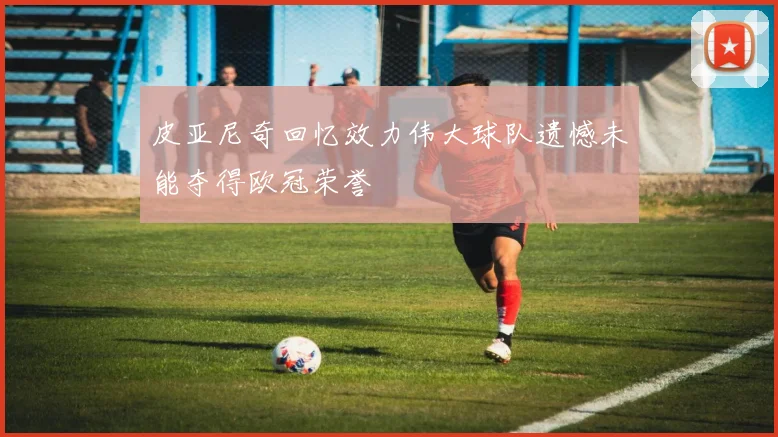 皮亚尼奇回忆效力伟大球队遗憾未能夺得欧冠荣誉