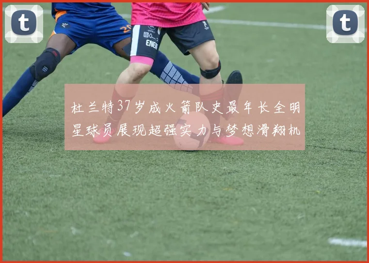 杜兰特37岁成火箭队史最年长全明星球员展现超强实力与梦想滑翔机般飞翔