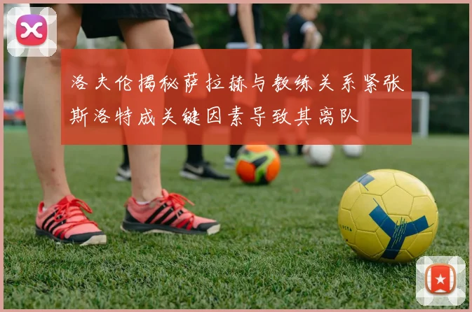 洛夫伦揭秘萨拉赫与教练关系紧张斯洛特成关键因素导致其离队