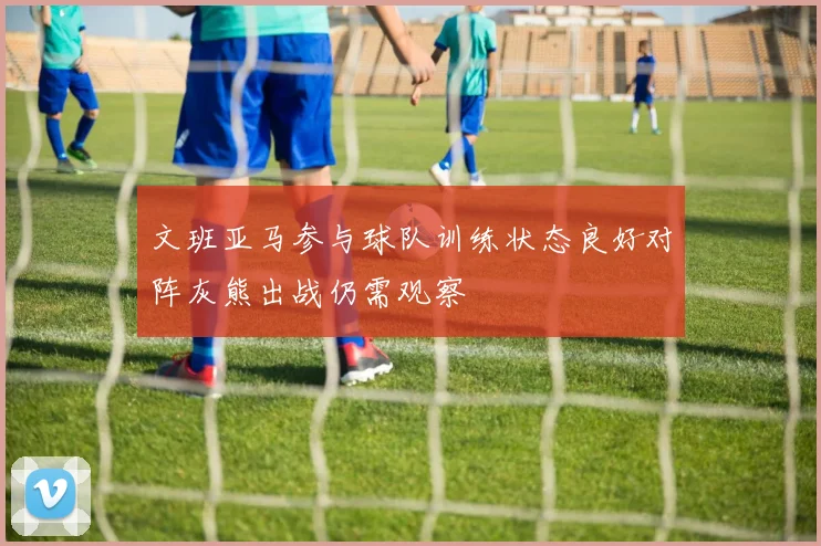 文班亚马参与球队训练状态良好对阵灰熊出战仍需观察