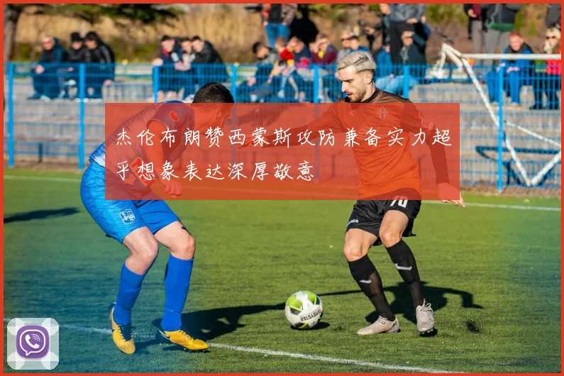 杰伦布朗赞西蒙斯攻防兼备实力超乎想象表达深厚敬意