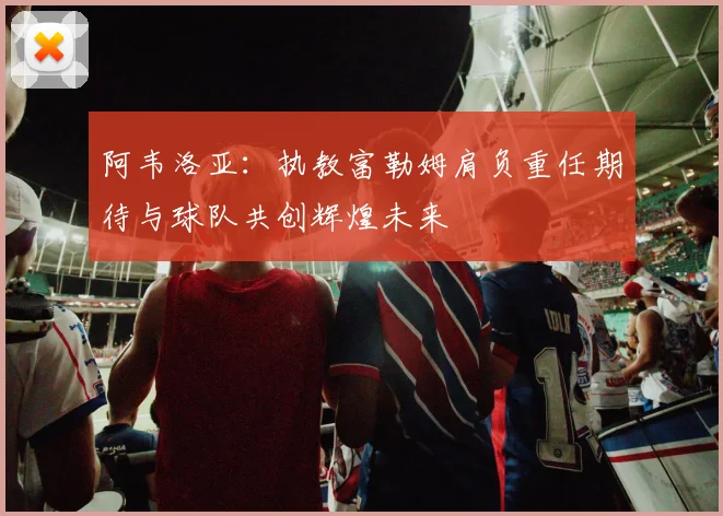 阿韦洛亚：执教富勒姆肩负重任期待与球队共创辉煌未来