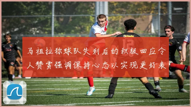 马祖拉称球队失利后的积极回应令人赞赏强调保持心态以实现更好表现