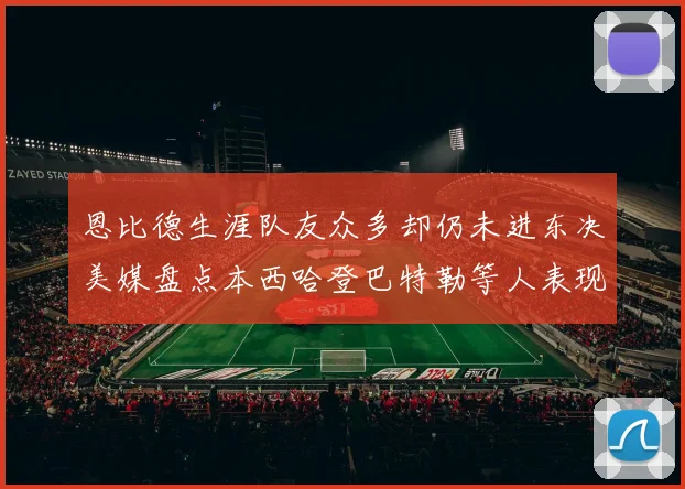 恩比德生涯队友众多却仍未进东决美媒盘点本西哈登巴特勒等人表现