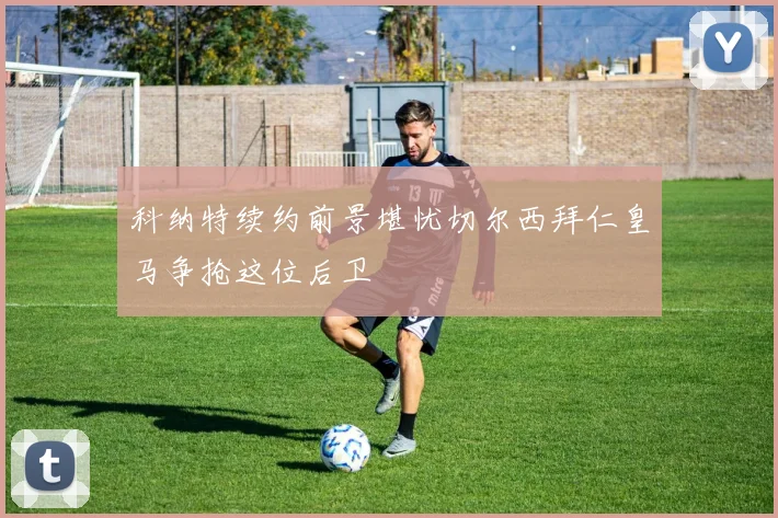 科纳特续约前景堪忧切尔西拜仁皇马争抢这位后卫