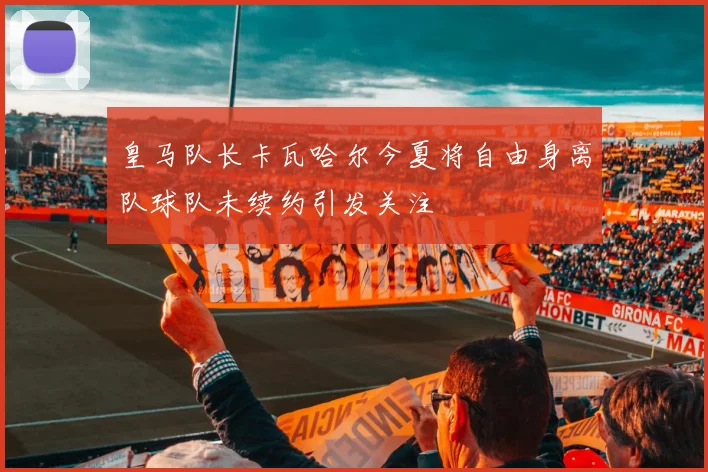 皇马队长卡瓦哈尔今夏将自由身离队球队未续约引发关注
