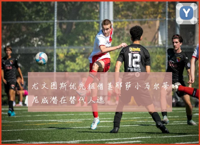 尤文图斯优先租借基耶萨小马尔蒂尼成潜在替代人选