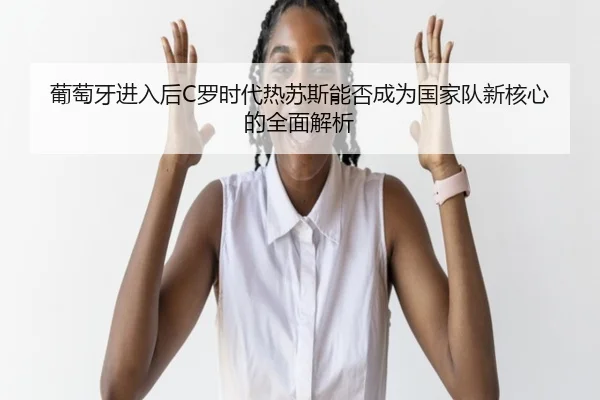 葡萄牙进入后C罗时代热苏斯能否成为国家队新核心的全面解析（ManBetX）