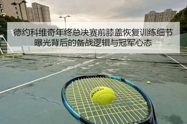 德约科维奇年终总决赛前膝盖恢复训练细节曝光背后的备战逻辑与冠军心态（ManBetX）